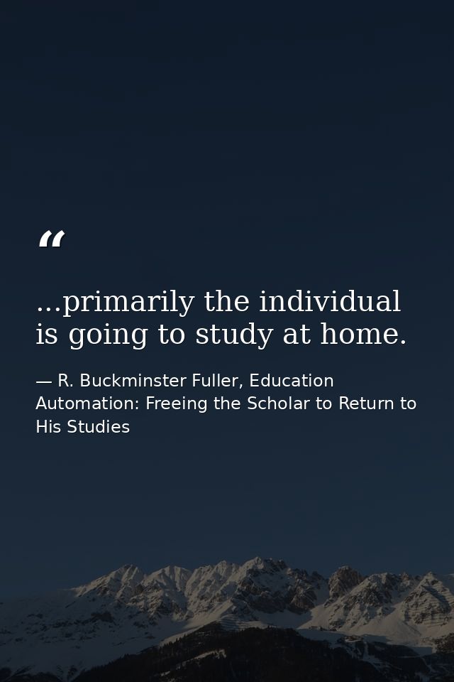 ...primarily the individual is going to study at home. — R. Buckminster Fuller, Education Automation: Freeing the Scholar to Return to His Studies