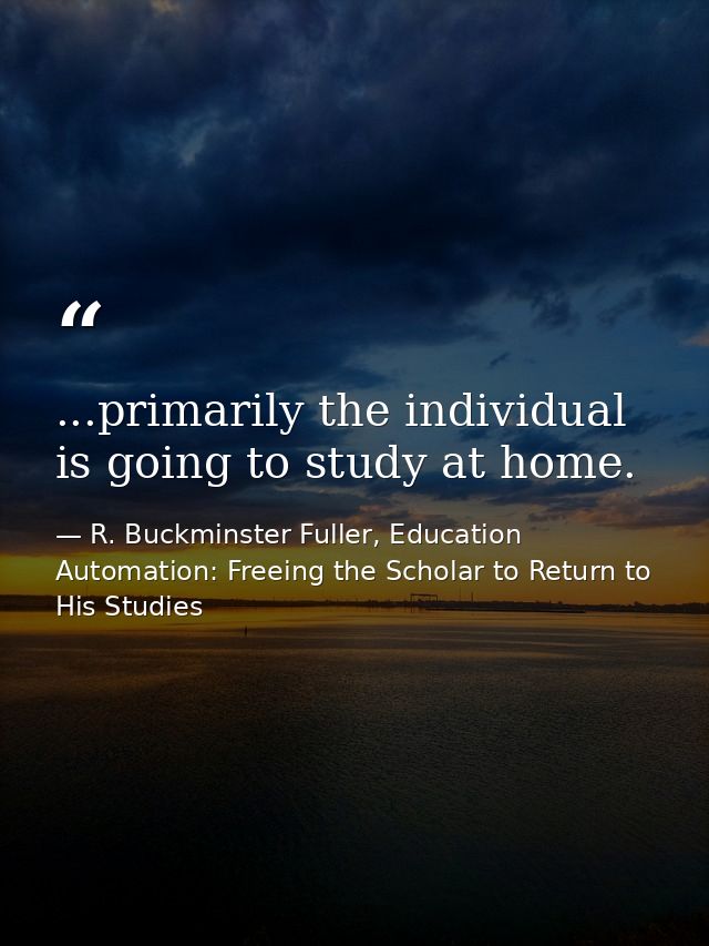 ...primarily the individual is going to study at home. — R. Buckminster Fuller, Education Automation: Freeing the Scholar to Return to His Studies