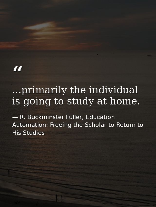 ...primarily the individual is going to study at home. — R. Buckminster Fuller, Education Automation: Freeing the Scholar to Return to His Studies