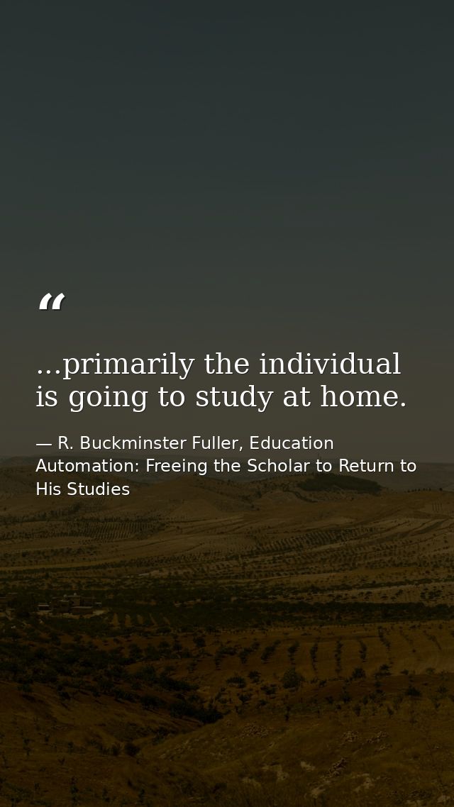 ...primarily the individual is going to study at home. — R. Buckminster Fuller, Education Automation: Freeing the Scholar to Return to His Studies