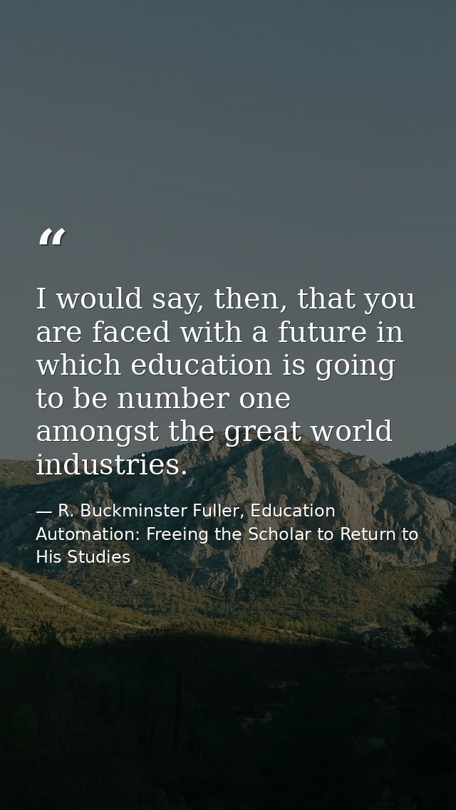 I would say, then, that you are faced with a future in which education is going to be number one amongst the great world — R. Buckminster Fuller, Education Automation: Freeing the Scholar to Return to His Studies