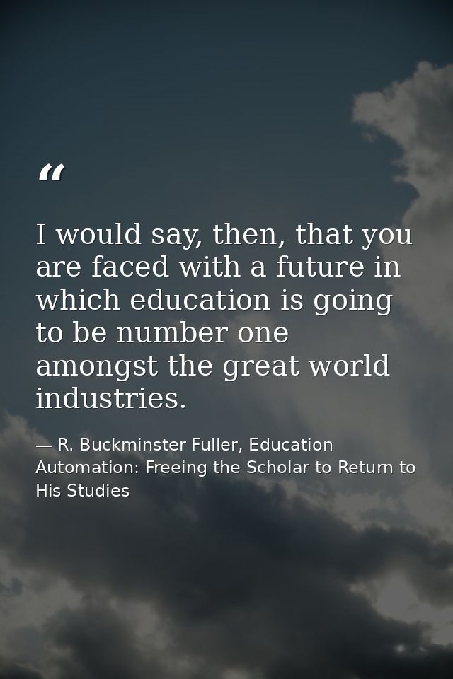 I would say, then, that you are faced with a future in which education is going to be number one amongst the great world — R. Buckminster Fuller, Education Automation: Freeing the Scholar to Return to His Studies