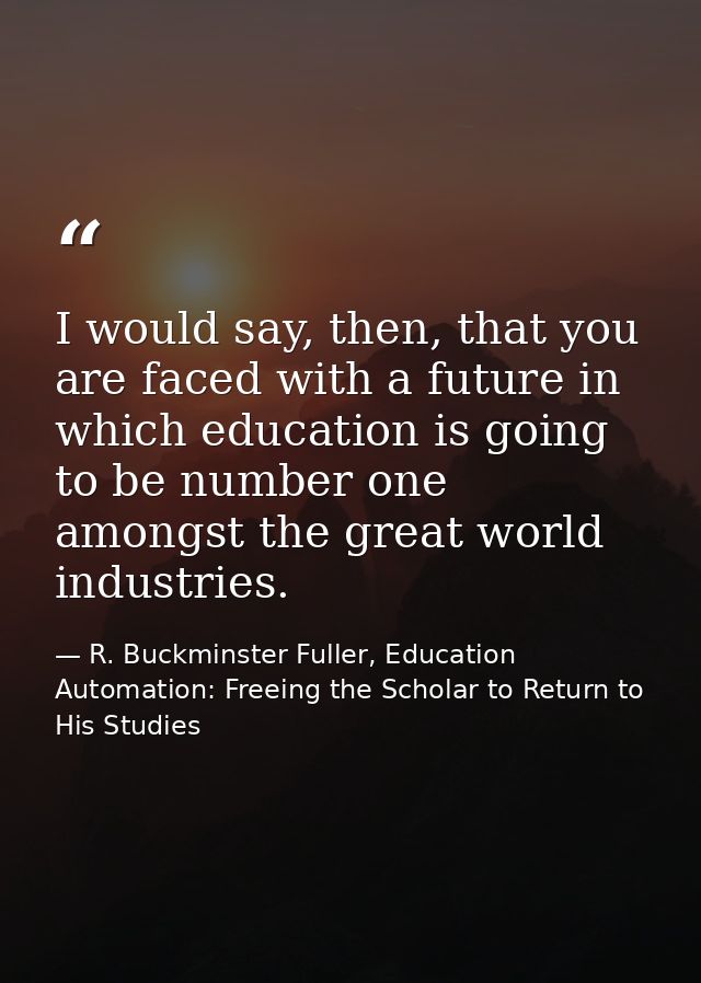 I would say, then, that you are faced with a future in which education is going to be number one amongst the great world — R. Buckminster Fuller, Education Automation: Freeing the Scholar to Return to His Studies