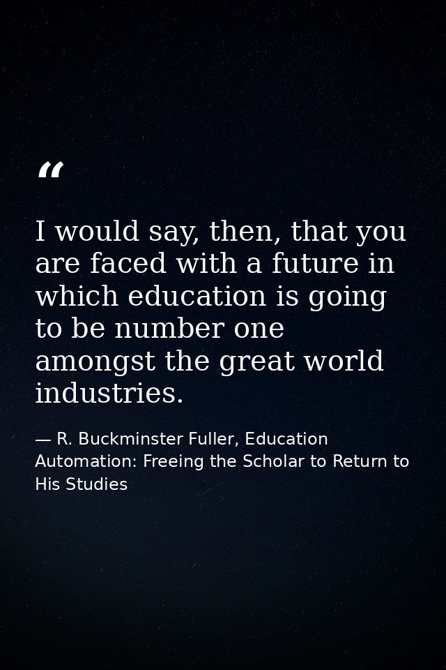 I would say, then, that you are faced with a future in which education is going to be number one amongst the great world — R. Buckminster Fuller, Education Automation: Freeing the Scholar to Return to His Studies