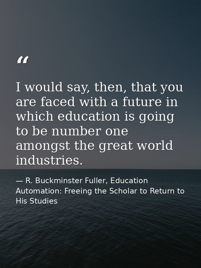 I would say, then, that you are faced with a future in which education is going to be number one amongst the great world — R. Buckminster Fuller, Education Automation: Freeing the Scholar to Return to His Studies