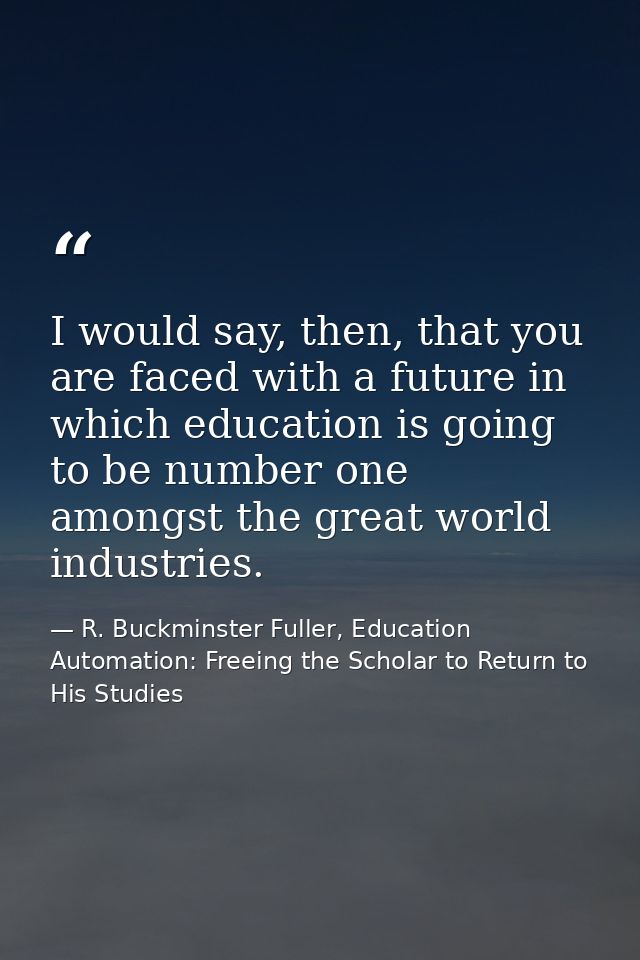 I would say, then, that you are faced with a future in which education is going to be number one amongst the great world — R. Buckminster Fuller, Education Automation: Freeing the Scholar to Return to His Studies