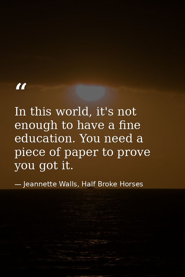 In this world, it's not enough to have a fine education. You need a piece of paper to prove you got it. — Jeannette Walls, Half Broke Horses
