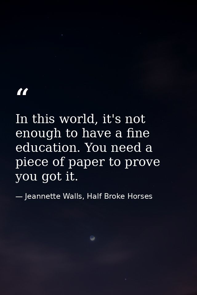 In this world, it's not enough to have a fine education. You need a piece of paper to prove you got it. — Jeannette Walls, Half Broke Horses