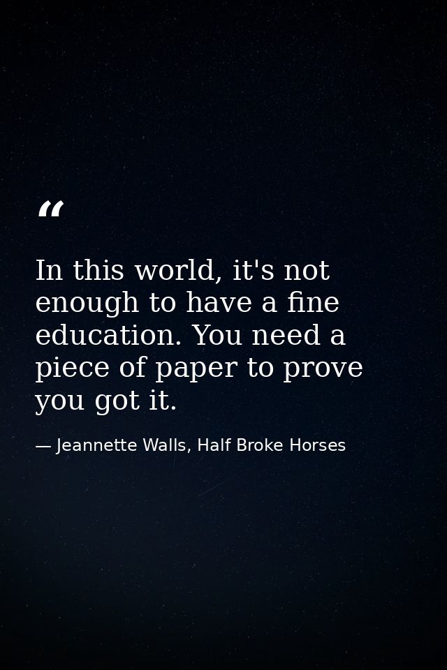In this world, it's not enough to have a fine education. You need a piece of paper to prove you got it. — Jeannette Walls, Half Broke Horses