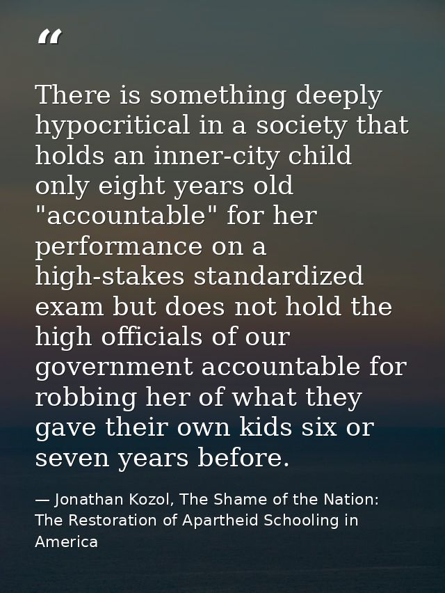 There is something deeply hypocritical in a society that holds an inner-city child only eight years old "accountable" fo — Jonathan Kozol, The Shame of the Nation: The Restoration of Apartheid Schooling in America