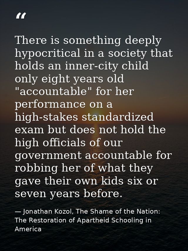 There is something deeply hypocritical in a society that holds an inner-city child only eight years old "accountable" fo — Jonathan Kozol, The Shame of the Nation: The Restoration of Apartheid Schooling in America
