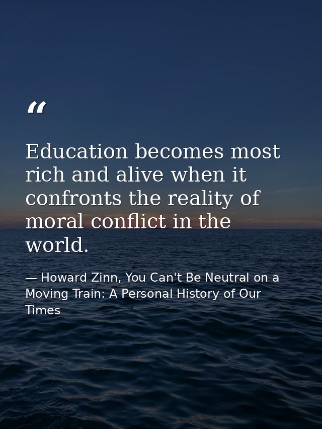 Education becomes most rich and alive when it confronts the reality of moral conflict in the world. — Howard Zinn, You Can't Be Neutral on a Moving Train: A Personal History of Our Times