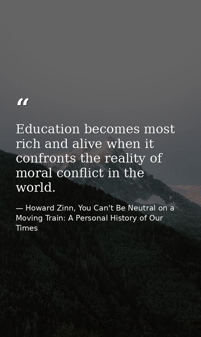 Education becomes most rich and alive when it confronts the reality of moral conflict in the world. — Howard Zinn, You Can't Be Neutral on a Moving Train: A Personal History of Our Times