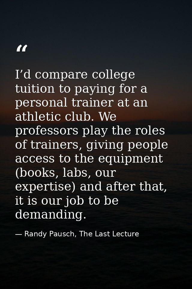 I’d compare college tuition to paying for a personal trainer at an athletic club. We professors play the roles of traine — Randy Pausch, The Last Lecture
