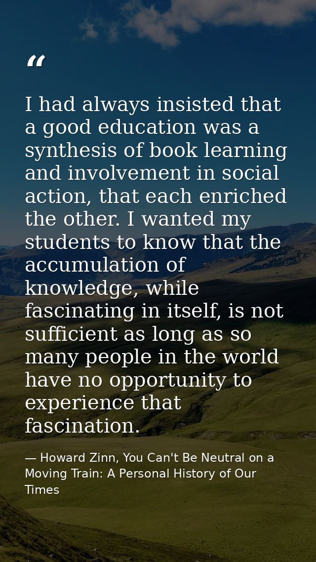 I had always insisted that a good education was a synthesis of book learning and involvement in social action, that each — Howard Zinn, You Can't Be Neutral on a Moving Train: A Personal History of Our Times