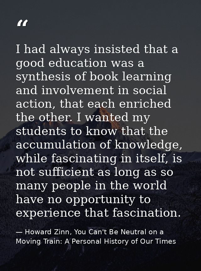 I had always insisted that a good education was a synthesis of book learning and involvement in social action, that each — Howard Zinn, You Can't Be Neutral on a Moving Train: A Personal History of Our Times