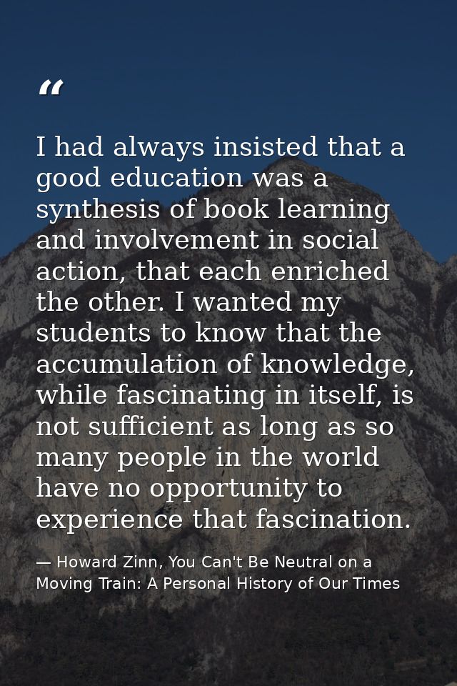 I had always insisted that a good education was a synthesis of book learning and involvement in social action, that each — Howard Zinn, You Can't Be Neutral on a Moving Train: A Personal History of Our Times