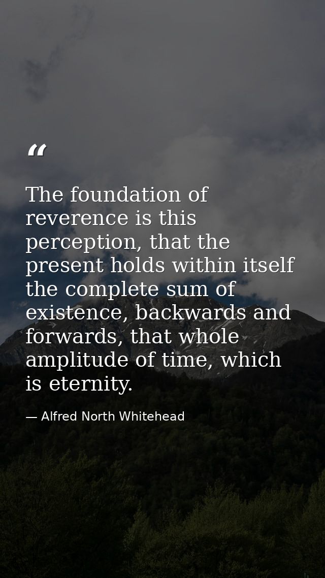 The foundation of reverence is this perception, that the present holds within itself the complete sum of existence, back — Alfred North Whitehead
