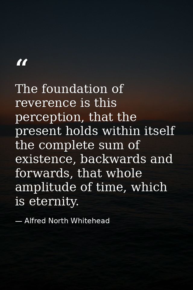 The foundation of reverence is this perception, that the present holds within itself the complete sum of existence, back — Alfred North Whitehead