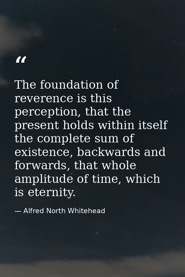 The foundation of reverence is this perception, that the present holds within itself the complete sum of existence, back — Alfred North Whitehead