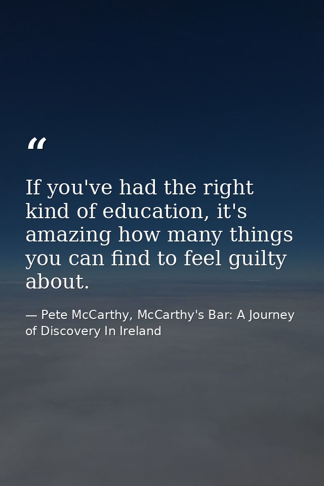 If you've had the right kind of education, it's amazing how many things you can find to feel guilty about. — Pete McCarthy, McCarthy's Bar: A Journey of Discovery In Ireland