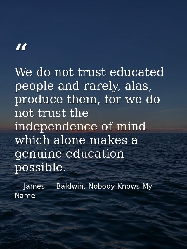 We do not trust educated people and rarely, alas, produce them, for we do not trust the independence of mind which alone — James     Baldwin, Nobody Knows My Name