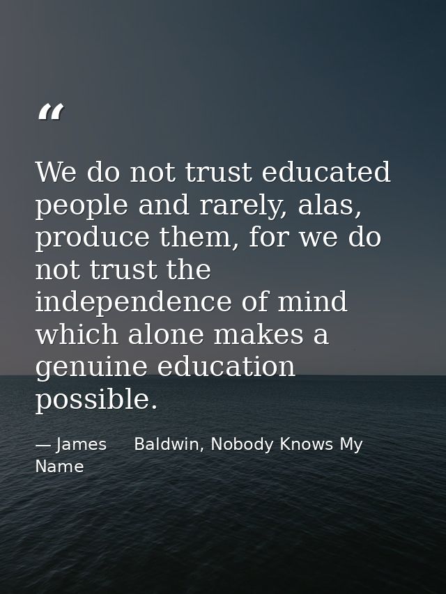 We do not trust educated people and rarely, alas, produce them, for we do not trust the independence of mind which alone — James     Baldwin, Nobody Knows My Name
