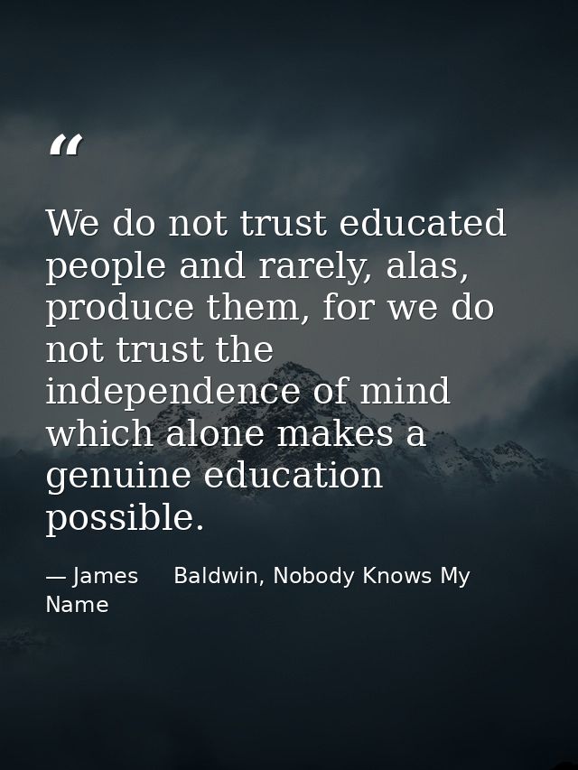We do not trust educated people and rarely, alas, produce them, for we do not trust the independence of mind which alone — James     Baldwin, Nobody Knows My Name