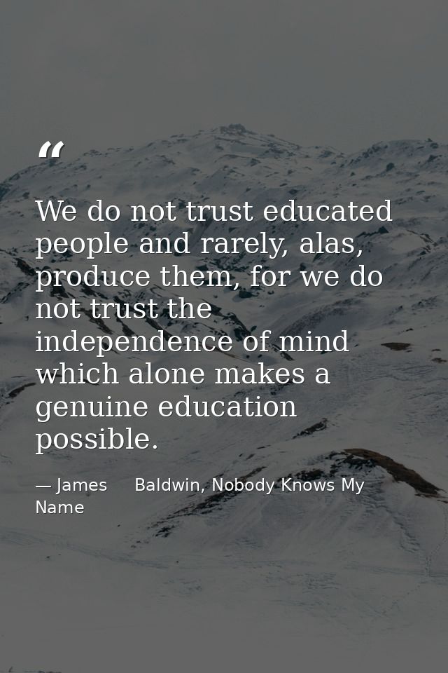 We do not trust educated people and rarely, alas, produce them, for we do not trust the independence of mind which alone — James     Baldwin, Nobody Knows My Name