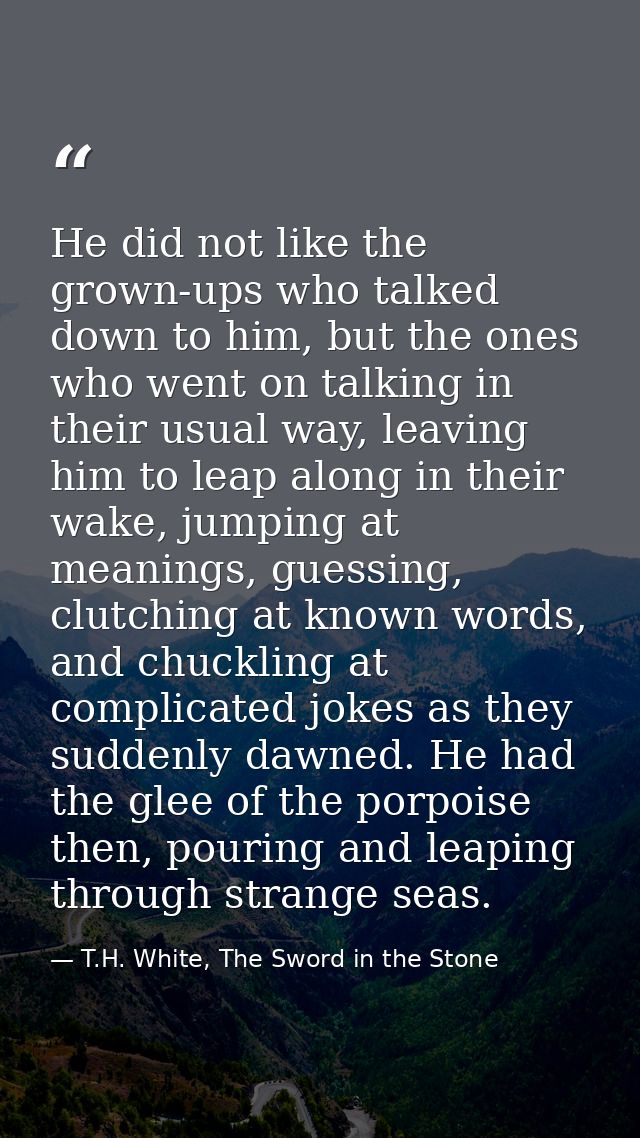 He did not like the grown-ups who talked down to him, but the ones who went on talking in their usual way, leaving him t — T.H. White, The Sword in the Stone