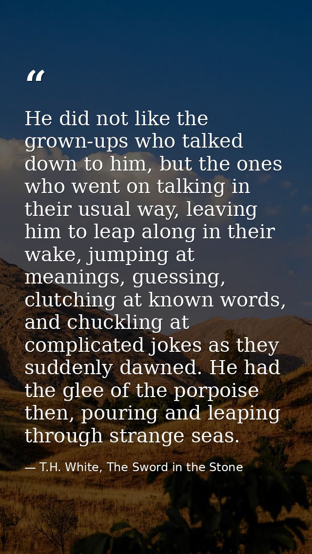 He did not like the grown-ups who talked down to him, but the ones who went on talking in their usual way, leaving him t — T.H. White, The Sword in the Stone