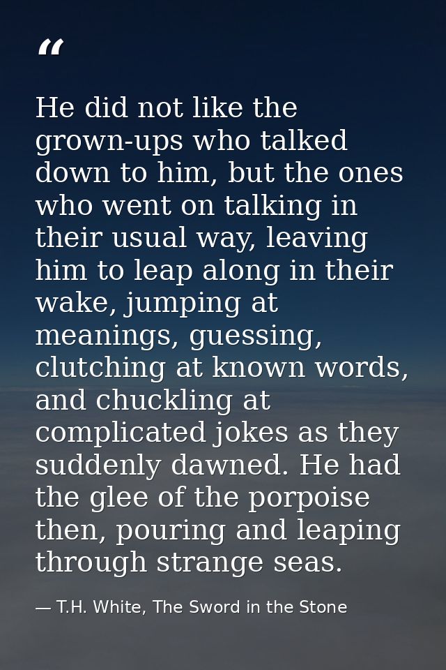 He did not like the grown-ups who talked down to him, but the ones who went on talking in their usual way, leaving him t — T.H. White, The Sword in the Stone