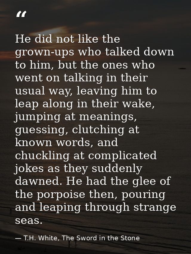 He did not like the grown-ups who talked down to him, but the ones who went on talking in their usual way, leaving him t — T.H. White, The Sword in the Stone