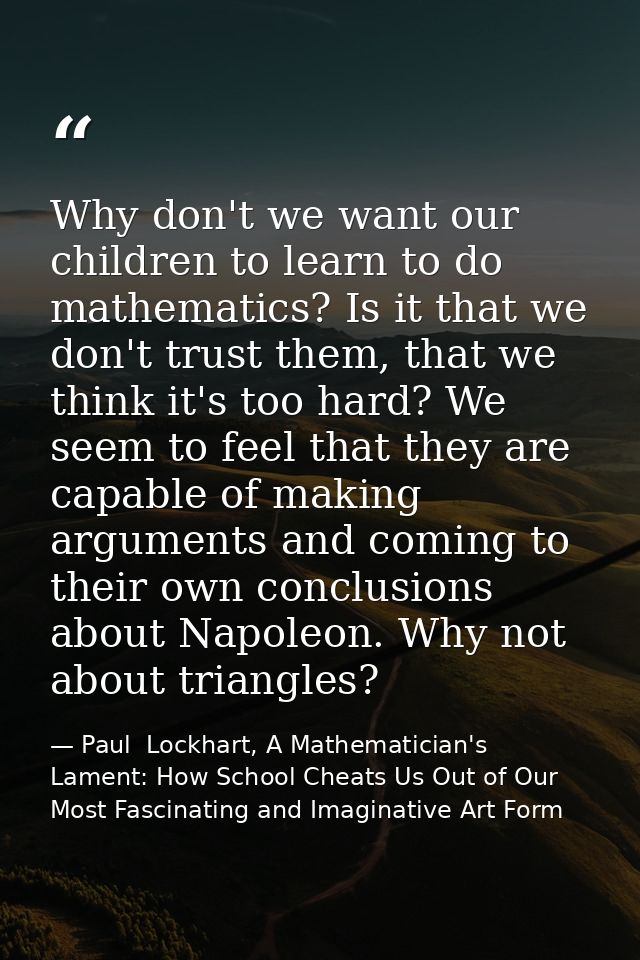 Why don't we want our children to learn to do mathematics? Is it that we don't trust them, that we think it's too hard?  — Paul  Lockhart, A Mathematician's Lament: How School Cheats Us Out of Our Most Fascinating and Imaginative Art Form