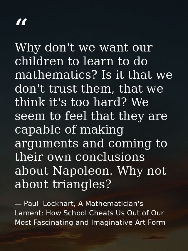 Why don't we want our children to learn to do mathematics? Is it that we don't trust them, that we think it's too hard?  — Paul  Lockhart, A Mathematician's Lament: How School Cheats Us Out of Our Most Fascinating and Imaginative Art Form
