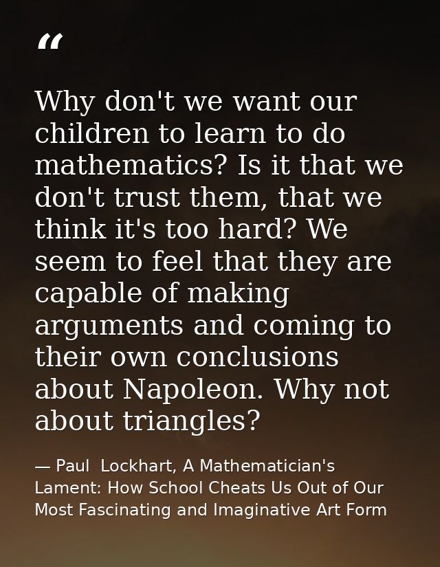 Why don't we want our children to learn to do mathematics? Is it that we don't trust them, that we think it's too hard?  — Paul  Lockhart, A Mathematician's Lament: How School Cheats Us Out of Our Most Fascinating and Imaginative Art Form