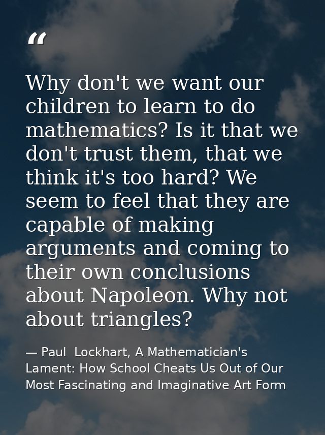 Why don't we want our children to learn to do mathematics? Is it that we don't trust them, that we think it's too hard?  — Paul  Lockhart, A Mathematician's Lament: How School Cheats Us Out of Our Most Fascinating and Imaginative Art Form