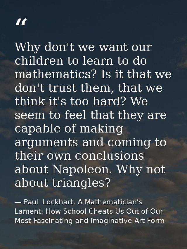 Why don't we want our children to learn to do mathematics? Is it that we don't trust them, that we think it's too hard?  — Paul  Lockhart, A Mathematician's Lament: How School Cheats Us Out of Our Most Fascinating and Imaginative Art Form