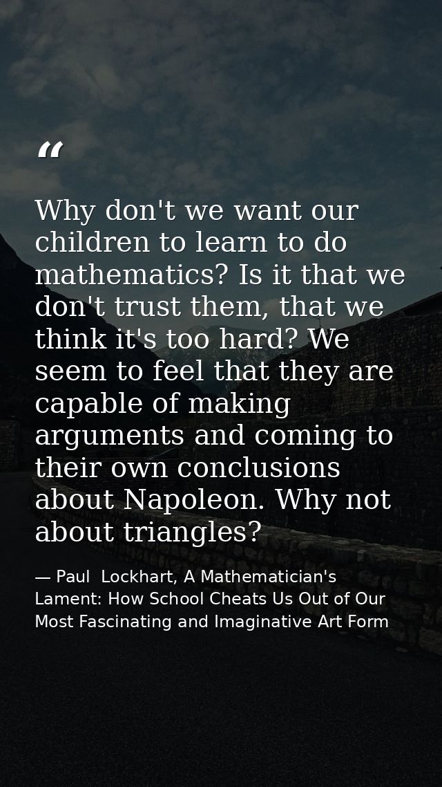 Why don't we want our children to learn to do mathematics? Is it that we don't trust them, that we think it's too hard?  — Paul  Lockhart, A Mathematician's Lament: How School Cheats Us Out of Our Most Fascinating and Imaginative Art Form