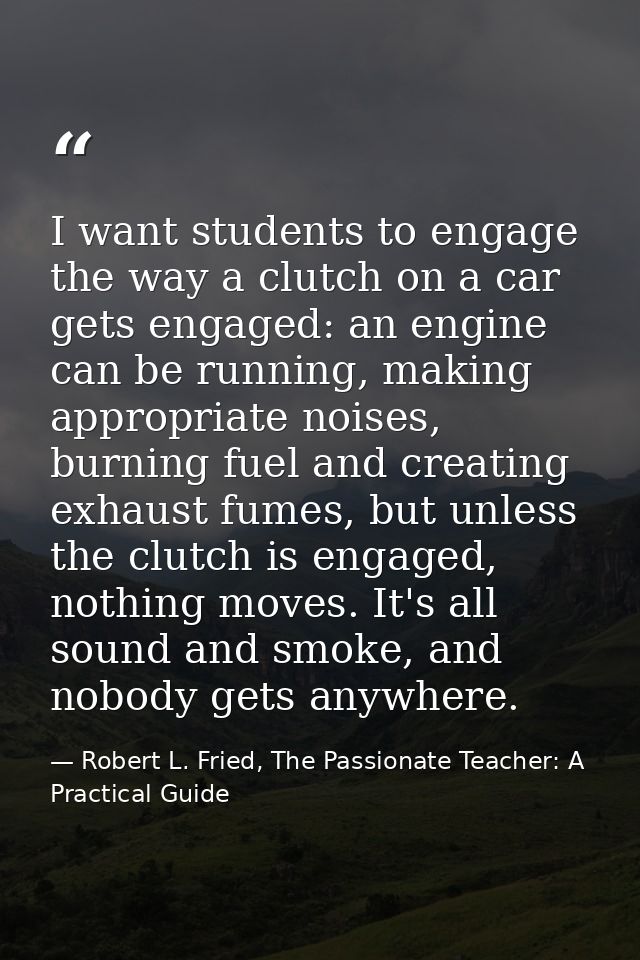 I want students to engage the way a clutch on a car gets engaged: an engine can be running, making appropriate noises, b — Robert L. Fried, The Passionate Teacher: A Practical Guide