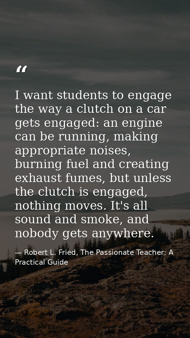I want students to engage the way a clutch on a car gets engaged: an engine can be running, making appropriate noises, b — Robert L. Fried, The Passionate Teacher: A Practical Guide