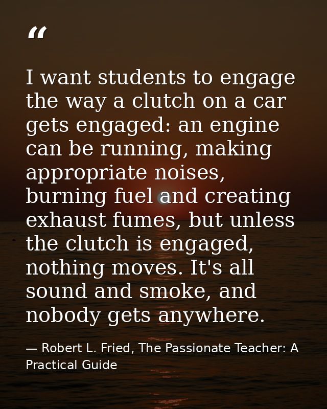 I want students to engage the way a clutch on a car gets engaged: an engine can be running, making appropriate noises, b — Robert L. Fried, The Passionate Teacher: A Practical Guide
