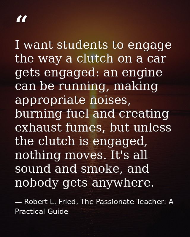 I want students to engage the way a clutch on a car gets engaged: an engine can be running, making appropriate noises, b — Robert L. Fried, The Passionate Teacher: A Practical Guide