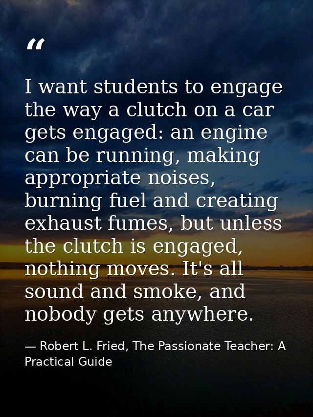 I want students to engage the way a clutch on a car gets engaged: an engine can be running, making appropriate noises, b — Robert L. Fried, The Passionate Teacher: A Practical Guide