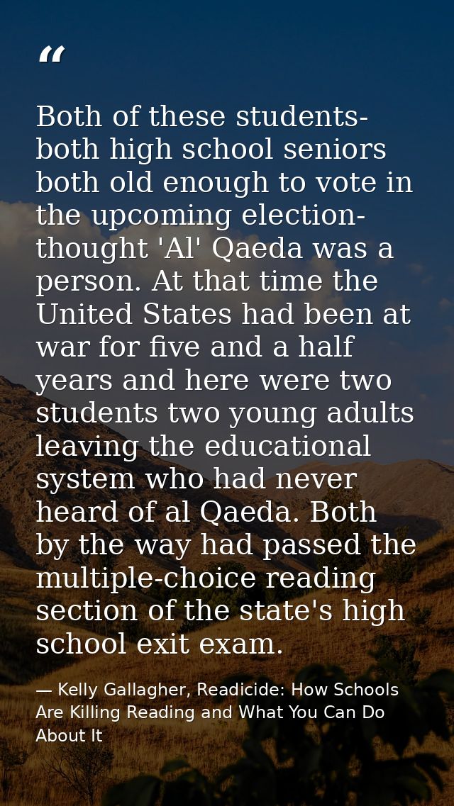 Both of these students- both high school seniors both old enough to vote in the upcoming election- thought 'Al' Qaeda wa — Kelly Gallagher, Readicide: How Schools Are Killing Reading and What You Can Do About It