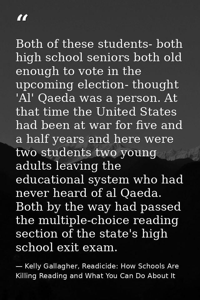 Both of these students- both high school seniors both old enough to vote in the upcoming election- thought 'Al' Qaeda wa — Kelly Gallagher, Readicide: How Schools Are Killing Reading and What You Can Do About It