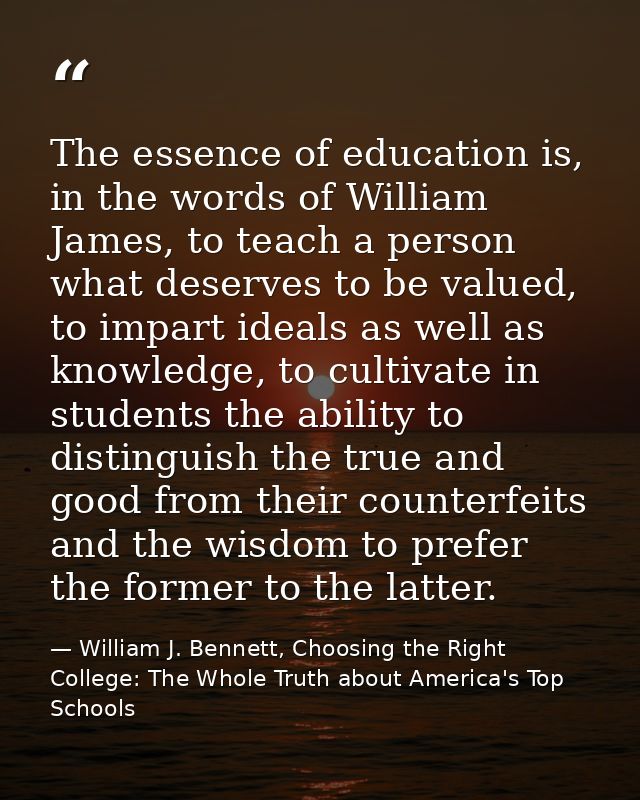 The essence of education is, in the words of William James, to teach a person what deserves to be valued, to impart idea — William J. Bennett, Choosing the Right College: The Whole Truth about America's Top Schools