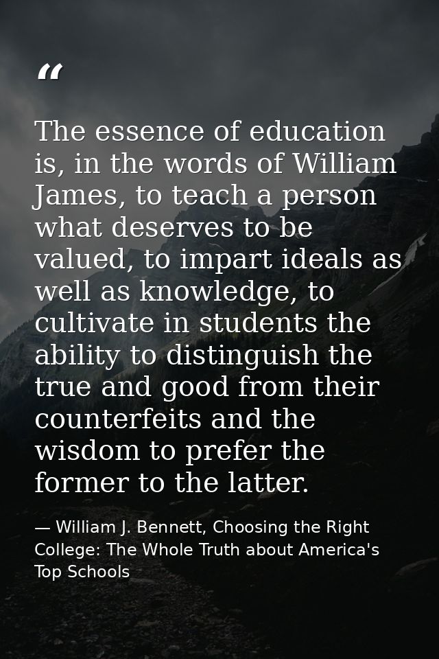 The essence of education is, in the words of William James, to teach a person what deserves to be valued, to impart idea — William J. Bennett, Choosing the Right College: The Whole Truth about America's Top Schools