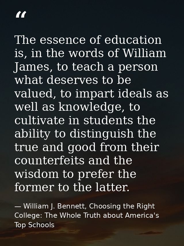 The essence of education is, in the words of William James, to teach a person what deserves to be valued, to impart idea — William J. Bennett, Choosing the Right College: The Whole Truth about America's Top Schools