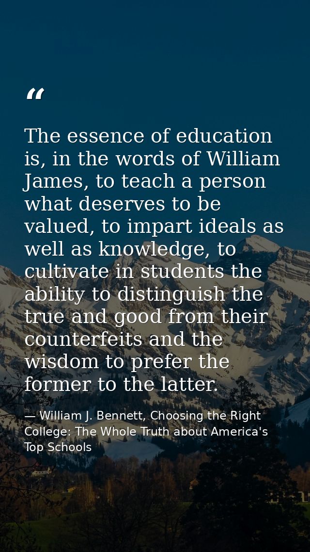 The essence of education is, in the words of William James, to teach a person what deserves to be valued, to impart idea — William J. Bennett, Choosing the Right College: The Whole Truth about America's Top Schools